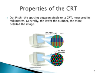  Dot Pitch –the spacing between pixels on a CRT, measured in
millimeters. Generally, the lower the number, the more
detailed the image.
9
 