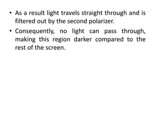 • As a result light travels straight through and is
filtered out by the second polarizer.
• Consequently, no light can pass through,
making this region darker compared to the
rest of the screen.
 