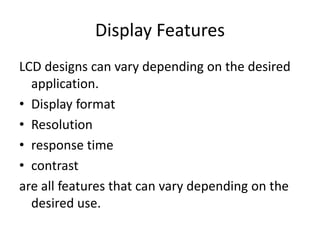Display Features
LCD designs can vary depending on the desired
application.
• Display format
• Resolution
• response time
• contrast
are all features that can vary depending on the
desired use.
 