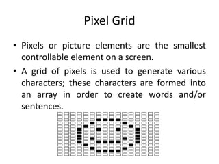 Pixel Grid
• Pixels or picture elements are the smallest
controllable element on a screen.
• A grid of pixels is used to generate various
characters; these characters are formed into
an array in order to create words and/or
sentences.
 