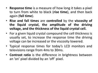 • Response time is a measure of how long it takes a pixel
to turn from white to black (rise time), and then back
again (fall time).
• Rise and fall times are controlled by the viscosity of
the liquid crystal, the amplitude of the driving
voltage, and the thickness of the liquid crystal cell.
• For a given liquid crystal compound the cell thickness is
usually set, to increase the response time the driving
voltage can be increased or the viscosity lowered.
• Typical response times for today’s LCD monitors and
televisions range from 4ms to 30ms.
• Contrast ratio is the difference in brightness between
an ‘on’ pixel divided by an ‘off’ pixel.
 
