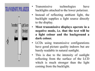 • Transmissive technologies have
backlights attached to the lower polarizer.
• Instead of reflecting ambient light, the
backlight supplies a light source directly
to the display.
• Most transmissive displays operate in a
negative mode, i.e. that the text will be
a light colour and the background a
dark colour.
• LCDs using transmissive configurations
have good picture quality indoors but are
barely readable in natural sunlight.
• This is due to the intensity of sunlight
reflecting from the surface of the LCD
which is much stronger than the light
coming from the backlight.
 