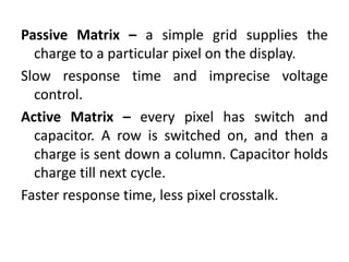 Passive Matrix – a simple grid supplies the
charge to a particular pixel on the display.
Slow response time and imprecise voltage
control.
Active Matrix – every pixel has switch and
capacitor. A row is switched on, and then a
charge is sent down a column. Capacitor holds
charge till next cycle.
Faster response time, less pixel crosstalk.
 