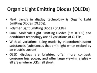 Organic Light Emitting Diodes (OLEDs)
• Next trends in display technology is Organic Light
Emitting Diodes (OLEDs).
• Polymer Light Emitting Diodes (PLEDs)
• Small Molecule Light Emitting Diodes (SMOLEDS) and
dendrimer technology are all variations of OLEDs.
• With all variations being made by electroluminescent
substances (substances that emit light when excited by
an electric current).
• OLED displays are brighter, offer more contrast,
consume less power, and offer large viewing angles –
all areas where LCDs fall short.
 