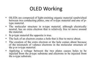 OLED Working
• OLEDs are composed of light-emitting organic material sandwiched
between two conducting plates, one of n-type material and one of p-
type material.
• The molecular structure in n-type material, although electrically
neutral, has an extra electron that is relatively free to move around
the material.
• In p-type material the opposite is true.
• The lack of an electron creates a hole that is free to move about.
• The creation of the extra electron or the hole comes about because
of the mismatch of valence electrons in the molecular structure of
the p or n-type material.
• Applying a voltage between the two plates causes holes to be
injected from the p-type substrate and electrons to be injected from
the n-type substrate.
 