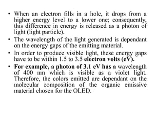 • When an electron fills in a hole, it drops from a
higher energy level to a lower one; consequently,
this difference in energy is released as a photon of
light (light particle).
• The wavelength of the light generated is dependant
on the energy gaps of the emitting material.
• In order to produce visible light, these energy gaps
have to be within 1.5 to 3.5 electron volts (eV).
• For example, a photon of 3.1 eV has a wavelength
of 400 nm which is visible as a violet light.
Therefore, the colors emitted are dependant on the
molecular composition of the organic emissive
material chosen for the OLED.
 