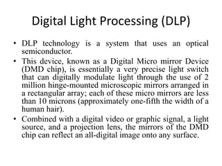 Digital Light Processing (DLP)
• DLP technology is a system that uses an optical
semiconductor.
• This device, known as a Digital Micro mirror Device
(DMD chip), is essentially a very precise light switch
that can digitally modulate light through the use of 2
million hinge-mounted microscopic mirrors arranged in
a rectangular array; each of these micro mirrors are less
than 10 microns (approximately one-fifth the width of a
human hair).
• Combined with a digital video or graphic signal, a light
source, and a projection lens, the mirrors of the DMD
chip can reflect an all-digital image onto any surface.
 