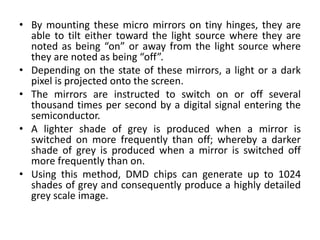• By mounting these micro mirrors on tiny hinges, they are
able to tilt either toward the light source where they are
noted as being “on” or away from the light source where
they are noted as being “off”.
• Depending on the state of these mirrors, a light or a dark
pixel is projected onto the screen.
• The mirrors are instructed to switch on or off several
thousand times per second by a digital signal entering the
semiconductor.
• A lighter shade of grey is produced when a mirror is
switched on more frequently than off; whereby a darker
shade of grey is produced when a mirror is switched off
more frequently than on.
• Using this method, DMD chips can generate up to 1024
shades of grey and consequently produce a highly detailed
grey scale image.
 