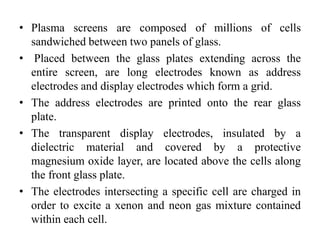 • Plasma screens are composed of millions of cells
sandwiched between two panels of glass.
• Placed between the glass plates extending across the
entire screen, are long electrodes known as address
electrodes and display electrodes which form a grid.
• The address electrodes are printed onto the rear glass
plate.
• The transparent display electrodes, insulated by a
dielectric material and covered by a protective
magnesium oxide layer, are located above the cells along
the front glass plate.
• The electrodes intersecting a specific cell are charged in
order to excite a xenon and neon gas mixture contained
within each cell.
 