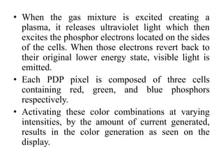 • When the gas mixture is excited creating a
plasma, it releases ultraviolet light which then
excites the phosphor electrons located on the sides
of the cells. When those electrons revert back to
their original lower energy state, visible light is
emitted.
• Each PDP pixel is composed of three cells
containing red, green, and blue phosphors
respectively.
• Activating these color combinations at varying
intensities, by the amount of current generated,
results in the color generation as seen on the
display.
 