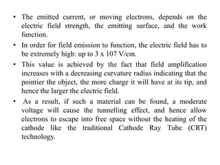 • The emitted current, or moving electrons, depends on the
electric field strength, the emitting surface, and the work
function.
• In order for field emission to function, the electric field has to
be extremely high: up to 3 x 107 V/cm.
• This value is achieved by the fact that field amplification
increases with a decreasing curvature radius indicating that the
pointier the object, the more charge it will have at its tip, and
hence the larger the electric field.
• As a result, if such a material can be found, a moderate
voltage will cause the tunnelling effect, and hence allow
electrons to escape into free space without the heating of the
cathode like the traditional Cathode Ray Tube (CRT)
technology.
 