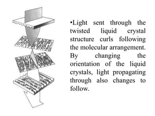 •Light sent through the
twisted liquid crystal
structure curls following
the molecular arrangement.
By changing the
orientation of the liquid
crystals, light propagating
through also changes to
follow.
 