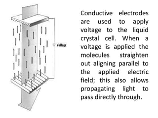Conductive electrodes
are used to apply
voltage to the liquid
crystal cell. When a
voltage is applied the
molecules straighten
out aligning parallel to
the applied electric
field; this also allows
propagating light to
pass directly through.
 