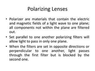 Polarizing Lenses
• Polarizer are materials that contain the electric
and magnetic fields of a light wave to one plane;
all components not within the plane are filtered
out.
• Set parallel to one another polarizing filters will
allow light to pass in only one plane.
• When the filters are set in opposite directions or
perpendicular to one another, light passes
through the first filter but is blocked by the
second one.
 