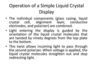 Operation of a Simple Liquid Crystal
Display
• The individual components (glass casing, liquid
crystal cell, alignment layer, conductive
electrodes, and polarizer) are combined.
• Light entering the display is guided by the
orientation of the liquid crystal molecules that
are twisted by ninety degrees from the top plate
to the bottom.
• This twist allows incoming light to pass through
the second polarizer. When voltage is applied, the
liquid crystal molecules straighten out and stop
redirecting light.
 