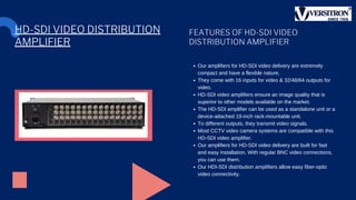 FEATURES OF HD-SDI VIDEO
DISTRIBUTION AMPLIFIER
Our amplifiers for HD-SDI video delivery are extremely
compact and have a flexible nature.
They come with 16 inputs for video & 32/48/64 outputs for
video.
HD-SDI video amplifiers ensure an image quality that is
superior to other models available on the market.
The HD-SDI amplifier can be used as a standalone unit or a
device-attached 19-inch rack-mountable unit.
To different outputs, they transmit video signals.
Most CCTV video camera systems are compatible with this
HD-SDI video amplifier.
Our amplifiers for HD-SDI video delivery are built for fast
and easy installation. With regular BNC video connections,
you can use them.
Our HDI-SDI distribution amplifiers allow easy fiber-optic
video connectivity.
HD-SDI VIDEO DISTRIBUTION
AMPLIFIER
 