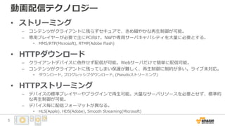 動画配信テクノロジー
• ストリーミング
– コンテンツがクライアントに残らずセキュアで、きめ細やかな再生制御が可能。
– 専用プレイヤーが必要で主にPC向け。NWや専用サーバキャパシティを大量に必要とする。
• MMS/RTP(Microsoft), RTMP(Adobe Flash)
• HTTPダウンロード
– クライアントデバイスに依存せず配信が可能。Webサーバだけで簡単に配信可能。
– コンテンツがクライアントに残ってしまい保護が難しく、再生制御に制約が多い。ライブ未対応。
• ダウンロード, プログレッシブダウンロード, (Pseudoストリーミング)
• HTTPストリーミング
– デバイスの標準プレイヤーやプラグインで再生可能。大量なサーバリソースを必要とせず、標準的
な再生制御が可能。
– デバイス毎に配信フォーマットが異なる。
• HLS(Apple), HDS(Adobe), Smooth Streaming(Microsoft)
5
 