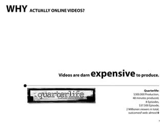 WHY ACTUALLY ONLINE VIDEOS?




                  Videos are darn   expensive to produce.
                                                             Quarterlife:
                                                     $300.000 Production,
                                                    48 minutes produced,
                                                              8 Episodes,
                                                         $37.500 Episode,
                                              2 Millionen viewers in total,
                                                outcomeof web: almost 0

                                                                          4
 