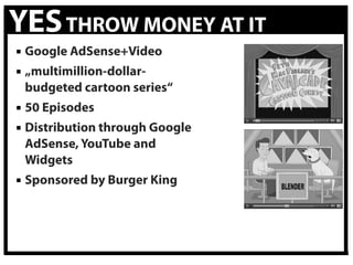 YES THROW MONEY AT IT
 Google AdSense+Video
 „multimillion-dollar-
  budgeted cartoon series“
 50 Episodes
 Distribution through Google
  AdSense, YouTube and
  Widgets
 Sponsored by Burger King
 