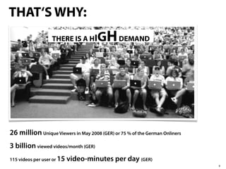 THAT‘S WHY:
                   THERE IS A HI      GH DEMAND




26 million Unique Viewers in May 2008 (GER) or 75 % of the German Onliners
3 billion viewed videos/month (GER)
115 videos per user or 15   video-minutes per day (GER)
                                                                             8
 