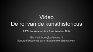 Video 
De rol van de kunsthistoricus 
ARTtube Academie - 5 september 2014 
Els Hoek hoek@boijmans.nl 
Sandra Fauconnier sandra.fauconnier@gmail.com 
 