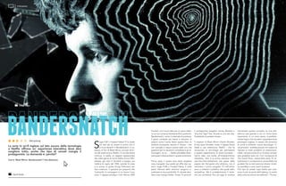 BANDERSNATCHS
ugar Puff o Frosted Flakes? È la scelta
tra due tipi di cereali la prima che ci
si trova davanti in Bandersnatch, in so-
stanza un film di Black Mirror, arrivato all’ini-
zio del week end su Netflix. È una decisione
innocua, in realtà: un ragazzo ossessionato
dai video-game di nome Stefan (Fionn Whi-
tehead, già visto in Dunkirk) si sveglia una
mattina di luglio del 1984, scende le scale
e si unisce al padre (Craig Parkinson) per
fare colazione. Il giovane poi proporrà alla
Tuckersoft, la compagnia in cui lavora il suo
eroe, il ragazzo-prodigio Colin Ritman (Will
La serie tv sci-fi inglese sul lato oscuro della tecnologia
e Netflix offrono un’ esperienza interattiva dove devi
scegliere tutto, anche che tipo di cereali mangia il
protagonista. La domanda è: perché?
Com’è ‘Black Mirror: Bandersnatch’? Una delusione
STREAMING
David Slade
David Slade
Poulter), una nuova idea per un gioco basa-
to sul suo romanzo fantascientifico preferito,
Bandersnatch; come il materiale di partenza,
il gioco consente più trame e soluzioni. E
proprio come l’uomo dietro questo libro, lo
scrittore scomparso Jerome F. Davies – che
non somiglia a nessun autore reale con una
passione per le narrazioni complesse e gli al-
lucinogeni, no no… – Stefan potrebbe diven-
tare pazzo imbarcandosi in questa avventura.
Prima, però, il nostro eroe deve scegliere
cosa mangiare. Suo padre gli offre due op-
zioni: Sugar Puffs o Frosted Flakes. E nella
parte inferiore dello schermo vengono vi-
sualizzate le due possibilità. Sì, dovete deci-
dere cosa mangia Stefan. Avete 10 secondi.
Il protagonista sceglierà Honey Monster o
Tony the Tiger? Dai, cliccate su uno dei due.
Smettetela di perdere tempo.
Il creatore di Black Mirror Charlie Brooker,
la sua socia Annabel Jones, il regista David
Slade e, per estensione, Netflix – che ha
revisionato la tecnologia per permettere
a questo esperimento di avere successo –
hanno dato una svolta all’intrattenimento
interattivo. Non è la prima narrativa Cho-
ose-Your-Own-Adventure che passa dalle
pagine dei libri-game allo schermo; non è
nemmeno il primo progetto TV nell’ultimo
anno a mettere il pubblico alla guida dello
storytelling. Ma è probabilmente il tenta-
tivo più ambizioso fino ad oggi di rendere
mainstream questo concetto, su una piat-
taforma così grande e con un nome tanto
importante. In un certo senso, è perfetta-
mente logico che sia stato il popolare show
antologico inglese, lo stesso che avvertiva
di come la brillante, nuova tecnologia “ri-
voluzionaria” avrebbe potuto non essere la
risposta ai nostri problemi (e trasformarsi,
infatti, nel precursore di un incubo), ad aver
reso possibile tutto ciò. Con l’eccezione di
The Good Place, nessun’altra serie TV at-
tualmente in circolazione è così perfetta nel
guidare i fan su tanti percorsi diversi, timeli-
ne parallele e vicoli ciechi frustranti.
Che tipo di cereali ingoi Stefan per cola-
zione è solo la punta dell’iceberg. La scelta
della colonna sonora da walkman – Thomp-
Dal 13.01.19
 