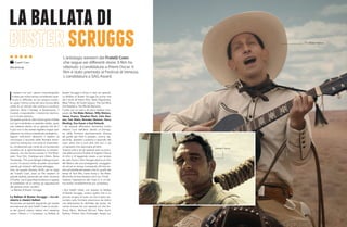 I
l western tra tutti i generi cinematografici
è stato per molto tempo considerato quel-
lo più in difficoltà, se non proprio moren-
te, quasi l’ultima ruota del carro (ironia della
sorte) di un mondo del cinema in continuo
divenire, dove il fantasy, la fantascienza, il
musical, e soprattutto i cinecomics domina-
no in modo assoluto.
Da questo punto di vista l’antica gloria di Balla
coi Lupi è sembrata un episodio isolato, quasi
una meteora dentro ad un genere che da lì
in poi non è che avesse regalato troppe sod-
disfazioni tra critica e soprattutto botteghino.
Eppure nell’ultimo decennio il western (o
comunque il racconto della frontiera ameri-
cana) ha conosciuto una sorta di rinascimen-
to, condizionato per carità da un’accresciuto
contatto con la sperimentazione, la contami-
nazione, ma che hanno trovato in The Reve-
nant, True Grit, Cowboys and Aliens, Bone
Tomahawk, The Lone Ranger e Rango la pro-
va che c’è ancora molto da poter raccontare
usando gli orizzonti dell’ovest selvaggio.
Ora, da questa Venezia 2018, per la regia
dei Fratelli Coen, esce un film western di
grande qualità, personale per stile, struttura
e finalità, ma di grandissima fattura e capace
di soddisfare ad un tempo gli appassionati
del genere come i profani:
La Ballata di Buster Scruggs.
La Ballata di Buster Scruggs – tra mi-
niserie e classici italiani
Strutturato ad episodi seguendo per stessa
ammissione dei due fratelli Coen la struttu-
ra dei grandi classici italiani anni sessanta
come I Mostri o I Complessi, La Ballata di
Buster Scruggs è diviso in ben sei episodi:
La Ballata di Buster Scruggs (la prima che
dà il titolo all’intero film), Near Algodones,
Meal Ticket, All Gold Canyon, The Gal Who
Got Rattled e The Mortal Remains.
Il tutto con un cast a dir poco stellare com-
posto da Tim Blake Nelson, Willy Watson,
James Franco, Stephen Root, Liam Nee-
son, Tom Waits, Brendan Gleeson, Harry
Meeling, Zoe Kazan e Saul Rubenik.
I sei episodi affrontano tematiche molto
distanti l’una dall’altra, dando un’immagi-
ne della frontiera assolutamente diversa
da quelle già viste in passato, ironica, dis-
sacrante, spietata o poetica a secondo del
caso, tanto che si può dire che non vi sia
un’episodio che assomiglia all’altro.
Tuttavia tutti e sei gli episodi sono accomu-
nati dalla primaria finalità di togliere l’alone
di mito o di leggenda creato a suo tempo
da John Ford o John Sturges attorno al mito
del West e dei suoi protagonisti, omaggian-
do ed ad un tempo ironizzando all’inizio an-
che sull’eredità del western che fu, quello dei
tempi di Tom Mix, Gene Autry o Tex Ritter.
Ma anche di Enzo Borboni ed il suo Trinità.
Tuttavia l’operazione dei Coen è in un’ulti-
ma analisi incredibilmente più complessa.
I due fratelli infatti, con questo La Ballata
di Buster Scruggs, creano quello che è un
piccolo scrigno di tutto ciò che è stato rac-
contato sulla frontiera americana da dietro
una telecamera fin dall’alba dei tempi, fa-
cendo rivivere nei vari episodi ciò che An-
thony Mann, Micheal Winner, Peter Hunt,
Sydney Pollack, Sam Peckinpah, Sergio Le-
laballatadi
scruggsL’antologia western dei Fratelli Coen
che segue sei differenti storie. Il film ha
ottenuto 3 candidature a Premi Oscar, Il
film è stato premiato al Festival di Venezia,
1 candidatura a SAG Award.
Fratelli Coen
Tim Blake Nelson
James Franco
Dal 20.01.19
 