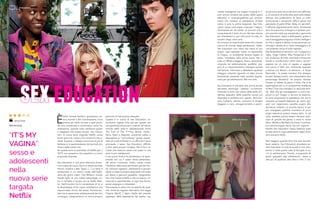 È
bello tornare bambini guardando car-
toni animati o film d’animazione; ma è
ancora più bello tornare a quel perio-
do così complicato e controverso come l’a-
dolescenza, quando tutto sembrava giusto
e sbagliato allo stesso tempo. Sex Educa-
tion, la nuova serie originale Netflix uscita
pochi giorni fa, riesce a far rivivere le insicu-
rezze, le paure, il disagio ma ancora di più la
bellezza e la spensieratezza del periodo più
strano della nostra vita.
Se queste sono le premesse di Netflix per il
2019, non possiamo che aspettarci un anno
di grande sorprese.
Sex Education è una serie televisiva britan-
nica creata da Laurie Nunn e diretta da Kate
Herron insieme a Ben Taylor. […] La serie è
ambientata in un centro rurale dell’Inghil-
terra dei giorni nostri. Otis Milburn, timido
liceale figlio di una valida sessuologa, en-
tra in contatto a scuola con la ribelle Mae-
ve. Dall’incontro tra le conoscenze di lui e
la sfrontatezza di lei nasce sottobanco una
improvvisata clinica del sesso. Avventuran-
dosi tra le esperienze adolescenziali dei loro
compagni, intraprendono un vero e proprio
percorso di educazione sessuale.
Questa è la trama di Sex Education, te-
en-drama inglese (che già per questo era
una garanzia) che prova a inserirsi nel saturo
mondo delle serie-tv adolescenziali come
The End of The F***ing World, Tredici,
Skins, Skam e Atypical, riuscendo subito a
sbaragliare la “concorrenza” grazie soprat-
tutto al modo brillante in cui affronta il tema
principale: il sesso. Sex Education, difficile
a dirsi, parla proprio di sesso. Ma lo fa in un
modo che nessuno aveva mai osato in una
serie-tv per adolescenti.
Il suo punto forte è la schiettezza e la spon-
taneità con cui il sesso viene presentato:
dal primo momento, infatti, risulta chiaro
l’obiettivo della serie (dichiarato già dal tito-
lo): educare ragazzini, adolescenti e giovani
adulti a vivere la propria sessualità nel modo
più libero e genuino possibile, insegnando
loro che il sesso è bello e che va vissuto, co-
nosciuto e sperimentato in ogni sua forma,
senza vergogna o imbarazzo.
Nonostante la serie non sia esente da qual-
che cliché (la ragazza alternativa che legge
Virginia Woolf; il figlio ribelle del preside
oppresso dalle aspettative del padre; una
sexeducation
“IT’S MY
VAGINA”:
sesso e
adolescenti
nella
nuova serie
targata
Netflix
STREAMING
madre indulgente ma troppo invasiva) e ri-
sulti ancora lontana dal podio delle opere
televisive e cinematografiche per antono-
masia che trattano di adolescenti (d’altro
canto, è solo la prima stagione), Sex Edu-
cation riesce comunque a lasciare il segno,
diventando sin da subito un piccolo cult e
conquistando il titolo di uno dei teen-drama
più interessanti e, per certi punti di vista, in-
novativi degli ultimi anni.
Al contrario di tutte le altre serie che ruotano
intorno al mondo degli adolescenti, infatti,
Sex Education non viene mai meno al suo
scopo: ogni episodio tratta un argomento
(o meglio, un problema) diverso legato al
sesso, introdotto nella prima scena. Ne ri-
sulta un affresco leggero, fresco, divertente,
originale ed estremamente godibile, pre-
gno di un importantissimo impegno sociale
nell’istruire, informare e abbattere qualsiasi
retaggio culturale riguardo un tabù ancora
fortemente presente nella società (soprat-
tutto per gli adolescenti). Ma non solo.
Sex Education è una serie che, prima ancora
del sesso, emancipa – celebra – la diversità.
Diversità in tutto: dal colore della pelle all’i-
dentità sessuale; dalle pratiche sociali più
disparate al sodalizio tra i generi. Femmini-
smo, bullismo, aborto, consumo di droghe
(leggere e non), omogenitorialità e promi-
scuità sono solo alcuni dei temi che affronta;
e, al contrario di tante altre serie sullo stesso
stampo che pretendono di darsi un tono
accennando a tematiche difficili senza mai
prenderle di petto (Élite, Baby, mi sentite?),
li affronta dignitosamente bene. Numerose
sono le scene che rimangono impresse, pro-
prio perché nella sua semplicità e genuinità
Sex Education riesce a distinguersi, grazie a
una sceneggiatura arguta e molto intelligen-
te che ci regala e delizia continuamente con
immagini dotate di un forte messaggio e di
una potenza visiva di tutto rispetto.
Asa Butterfield (Il bambino con il pigiama a
righe, Hugo Cabret, Miss Peregrine) e Gil-
lian Anderson (X-Files, Hannibal e American
Gods) si riconfermano ottimi attori, accom-
pagnati da un coro di ragazzi e ragazze
che sanno il fatto loro (menzione speciale
a Aimee Lou Wood – la dentona – e Tanya
Reynolds – la pazza maniaca che disegna
fumetti fantasy erotici, che interpretano due
personaggi fantastici). Se proprio dovessi
trovare un difetto (a parte il titolo, che la fa
assomigliare più a un programma scadente
di Real Time che mandano in seconda sera-
ta), direi che gli sceneggiatori si sono trat-
tenuti un po’ troppo in termini di dramma:
di certo angosciare lo spettatore non era la
missione principale (seppure gli ultimi epi-
sodi non risparmiano qualche pugno allo
stomaco); tuttavia, un piccolo lavoro in più
per sviluppare qualche momento di puro
angst televisivo poteva essere fatto. In tal
caso, sarebbe potuta essere davvero qual-
cosa di grande (se penso a serie tv come
Skins, Misfits o My Mad Fat Diary, il confron-
to è ancora troppo duro); ma non importa.
Perché Sex Education riesce laddove tutte
le altre serie-tv sugli adolescenti degli ultimi
anni avevano fallito.
Non esagero quando dico che tutti dovreb-
bero vederla. Sex Education dovrebbe es-
sere trasmessa in tutte le scuole e non solo,
anche in tutte quelle case di famiglie in cui
c’è un adolescente. Perché, a proposito di
sesso spiegato agli adolescenti, riesce a
dire più di qualsiasi altro libro o film. E tut-
Asa Butterfield
Gillian Anderson
Jenny Doe
Dal 20.01.19
 