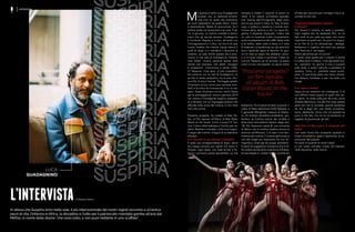 LUCA
GUADAGNINO
L’INTERVISTAdi Barbara Alberti
In attesa che Suspiria arrivi nelle sale, il più internazionale dei nostri registi racconta a un’amica
pezzi di vita, l’infanzia in Africa, la disciplina e l’odio per il patriarcato mandato gambe all’aria dal
MeToo, in nome delle donne “che sono tutto, e non puoi metterle in uno scaffale”
INTERVISTA
M
a quanto è bello Luca Guadagnino!
Grande, con un barbone amiche-
vole (non di quelli che pizzicano),
gli occhi splendenti da pazzo felice. Genio
e benevolenza. Mette di buonumore, ha il
pollice verde con le persone e le cose. È se-
rio, è giocoso, un risolino candido e demo-
niaco che gli spunta sempre. Guadagnino
è nutriente. Regista e cuoco, alimenta con
l’immaginazione e il cibo, ma non è di quei
cuochi molesti che mentre mangi stanno lì
avidi di elogi, e ti mandano il boccone di
traverso. La casa, anche questa che è prov-
visoria, è una casa di Guadagnino: finestre,
luce, alberi, musica, persone sparse nelle
stanze che lavorano, alle pareti immagini
e programmi. Comunione e letizia. Difet-
ti? Nessuno. Cioè tanti, e tutti irresistibili.
Se continuo con le lodi di Guadagnino mi
sa che lo rendo antipatico, ma è noto che i
suoi film Io sono l’amore, The bigger splash,
Chiamami col tuo nome sono successi mon-
diali, e la critica ha riconosciuto in lui un ma-
estro. Dopo Chiamami col tuo nome, Oscar
per la sceneggiatura, uscirà a gennaio 2019
nei cinema il travolgente Suspiria presenta-
to a Venezia, con un linguaggio poetico che
affonda nella storia del cinema, e non s’era
mai visto prima.
Prossimo progetto, ha rivelato al New Yor-
ker, un film ispirato all’album di Bob Dylan
Blood on the tracks. Cos’è il nuovo? È l’an-
tico, il dono della bellezza e l’occhio per ve-
derla. Realismo inventato, tutto è un sogno.
Il sogno del cinema. Il sogno di un bambino
africano.
►Ci racconta la sua infanzia in Etiopia?
È stata una consapevolezza di dopo, allora
ero troppo piccolo per capire che stavo in
Etiopia. Capii dopo, una volta tornati a Pa-
lermo, cos’avevo perso lasciandola. La mia
famiglia si trasferì lì quando io avevo un
mese. E ho vissuto un’infanzia speciale,
così diversa dall’immaginario degli amici
che ho poi avuto in Italia. Su Tatà, la tarta-
ruga, ci andavo a cavallo e il mondo cam-
minava lento attorno a noi. La capra An-
gelina, il serpente mansueto, il falco che
mi rubò la merenda e altri incantamenti,
come la preparazione del caffè. Sette volte
si fa bollire, sette volte si beve, e il volto
di Adanesh, la bambinaia con gli orecchini
d’oro risplende sopra la fiamma. Un gior-
no ho visto la cagna che allattava i picco-
li, e mi sono messo a succhiare il latte coi
cuccioli. Nessuno se ne accorse. Le paure
erano la mia vita segreta. Le paure erano
bellissime. Poi la storia ha fatto irruzione, il
colpo di Stato detronizzò Hailé Selassiè, e
il generale Menghistu instaurò la dittatu-
ra. Gli stranieri dovettero andarsene, por-
tandosi via l’ultima traccia del crudele e
straccione colonialismo italiano degli anni
‘30. Noi facevamo parte di una comunità
di italiani che in sordina credeva ancora al
dominio sull’Africano. Lì è nato il mio sen-
timento del cinema. Il cinema dell’orrore è
uno dei luoghi più importanti nel mio im-
maginario, forse già da quegli scheletrini.
A parte le suggestioni fortissime che ti of-
fre vedere da bambino Lawrence d’Arabia,
la luce etiope e i misteri hanno contribuito
all’idea del racconto per immagini che è di-
ventato la mia vita.
►Il piccolo Guadagnino sognava
il cinema?
No, faceva il cinema. Io vedo e proietto.
Ogni regista che ha realizzato film, ne ha
fatti molti di più nella sua testa, non meno
importanti di quelli veri. Da poco ho sogna-
to un film di cui ho dimenticato i dettagli,
bellissimo, il migliore che avrei mai potuto
fare. Però era lì, nel sogno.
Aveva già amore per la cucina?
Sì, forte come quello per il cinema. E anche
lì si affacciava il mistero. I miei giocattoli era-
no i pentolini. Un giorno li misi a cuocere
sulla stufa, e andai nell’orto a prendere le
verdure. Torno, e i pentolini erano scom-
parsi. Ci sarà forse stata una mano umana,
ma nessuno confessò, e per me restò una
magìa.
►Lei come si tratta?
Spero di non trattarmi con indulgenza. E di
non offrirmi meno piaceri di quelli che vor-
rei darmi. Io credo nella joie de vivre, come
direbbe Bertolucci, ma alla fine tutta questa
gioia non me la concedo, perché pretendo
da me e dagli altri una totale concentra-
zione, dedizione, focus, che col piacere ha
poco a che fare, ma ne ha col produrre un
oggetto di piacere per gli altri.
►Nel fare un film qual è il momento più
bello?
Con tutta l’ansia che comporta, quando lo
mostri al pubblico: passi il testimone, la tra-
smissione del piacere.
Più bello di quando le viene l’idea?
Io non credo nell’idea. Credo nel metodo,
nella disciplina, nella ricerca.
“Prossimo progetto?
un film ispirato
all’album di Bob
Dylan Blood on the
tracks”
 