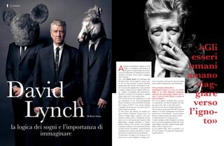 David
Lynch
la logica dei sogni e l’importanza di
immaginare
Di Kory Grow
A
bbiamo intervistato il regista di ‘Twin
Peaks’ in occasione del Festival of
Disruption, iniziativa della sua fonda-
zione per diffondere la meditazione trascen-
dentale: «Gli esseri umani amano viaggiare
verso l’ignoto»
mo», dice David Lynch nel backstage del
Brooklyn Steel. Sta pensando a tutto quel-
lo che ha visto durante la prima edizione
newyorkese del Festival of Disruption; è fer-
mo su una sedia pieghevole, e per parlarmi
si piega in avanti nel suo classico abito scu-
ro. I capelli, un perfetto caos asimmetrico.
Sembra in sintonia con la serata, e guarda
dritto negli occhi il suo interlocutore.
Pochi minuti prima era impegnato in un talk
per presentare la sua quasi-autobiografia
Room to Dream e il suo corto What Did Jack
Do?, girato nel 2014. Il suo sorriso tradisce
l’orgoglio che prova per il successo del we-
ekend appena trascorso.
La due giorni del festival ha portato sul
palco Animal Collective, Flying Lotus, Jim
James e Angel Olsen, insieme a una pro-
iezione di Velluto Blu e conferenze con gli
attori con cui ha lavorato per decenni: Kyle
MacLachlan, Isabella Rossellini e Naomi
Watts. L’evento, che tornerà a Los Angeles
il prossimo ottobre, è una raccolta fondi del-
la David Lynch Foundation, organizzazione
impegnata per aiutare popolazioni a rischio
attraverso la meditazione trascendentale.
«Innanzitutto mi auguro che la gente si di-
verta un po’», dice il regista, «e magari si in-
«Gli
esseri
umani
amano
viag-
giare
verso
l’igno-
to»
formi a proposito dei benefici derivanti dalla
pratica della meditazione trascendentale».
►Hai proiettato Velluto Blu e
Psychogenic Fugue, un corto di Sandro
Miller in cui John Malkovich interpreta
molti dei tuoi personaggi. Sapevi che vo-
leva il ruolo di Frank Booth, al posto di
Dennis Hopper?
Oh, non lo sapevo. Sarebbe stata una scel-
ta interessante, ma Dennis Hopper era nato
per quel ruolo. Non ci sono discussioni.
Quindi non hai dovuto dirigerlo granché
Dennis disse una grande verità. Mi chiamò al
telefono: «Io devo interpretare Frank Booth
perché sono Frank Booth». Come sempre,
buone e cattive notizie allo stesso tempo.
Vi sarete divertiti un mondo sul set
È stato fantastico bella Rossellini ha detto
che in una scena tagliata di Velluto Blu il suo
personaggio, Dorothy, indossa scarpe rosse.
Volevi citare Il mago di Oz?
Sì, era quella l’idea. Non so perché, è un
film così magico. C’è qualcosa di speciale in
quella pellicola.
INTERVISTA
 