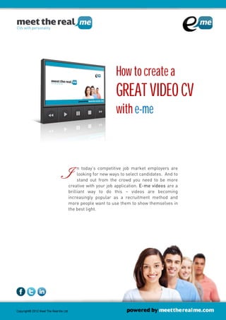 How to create a
                       GREAT VIDEO CV
                       with e-me



I    n today’s competitive job market employers are
     looking for new ways to select candidates. And t
                                    candidates.
     stand out from the crowd you need to be more
                                                    to

creative with your job application. E-me videos are a
brilliant way to do this – videos are becoming
increasingly popular as a recruitment method and
more people want to use them to show themselves in
the best light.
 