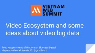 Video Ecosystem and some
ideas about video big data
Trieu Nguyen - Head of Platform at Blueseed Digital
My personal email: tantrieuf31@gmail.com
 