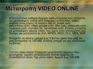 Μετατροπή  VIDEO ONLINE Η  Movavi  είναι καθαρά δωρεάν web υπηρεσία που επιτρέπει να  μετατρέψετε online από διάφορες ιστοσελίδες video-sharing όπως(προς το παρόν) blip.tv, break.com, dailymotion.com, video.google.com, ifilm.com, metacafe.com, myspace.com, myvideo.de, sevenload.com. Επίσης μπορείτε να μετατρέψετε αρχεία video που έχετε στον υπολογιστή σας. Μιλάμε για μετατροπή σε AVI, MPEG, MOV, FLV, MP4, 3GP. Μπορείτε να κάνετε upload έως 5 βίντεο αρκεί όλα μαζί να μην ξεπερνάνε τα 100 MB. Επίσης μπορεί να σας συνενώσει τα βίντεο. Zamzar  είναι online Υπηρεσία μετατροπής αρχείων που μετατρέπει  σχεδόν οποιοδήποτε format αρχείου σε οποιοδήποτε άλλο. Όχι μόνο video. Αρχεία έως 100 MB. 