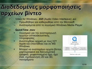 Διαδεδομένες μορφοποιήσεις αρχείων βίντεο Video for Windows  -  AVI  (Audio Video Interleave)  . avi Προωθήθηκε και καθιερώθηκε από την  Microsoft Αναπαράγεται από το λογισμικό  Windows Media Player / 35 QuickTime  . mov Λογισμικό για την αναπαραγωγή αρχείων οπτικοακουστικής πληροφορίας Αναπτύχθηκε αρχικά με τους Η/Υ  Apple  και επεκτάθηκε και σε  MS Windows Μπορεί να αναπαράγει αρχεία βίντεο, χαρτογραφικά και διανυσματικά γραφικά, ψηφιοποιημένο ήχο, ήχο  midi,  σχεδιοκίνηση  2D  και  3D , πανοράματα 