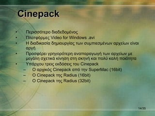 Cinepack Περισσότερο διαδεδομένος  Πλατφόρμες  Video for Windows   .avi Η διαδικασία δημιουργίας των συμπιεσμένων αρχείων είναι αργή Προσφέρει γρηγορότερη αναπαραγωγή των αρχείων με μεγάλη σχετικά κίνηση στη σκηνή και πολύ καλή ποιότητα Υπάρχου τρεις εκδόσεις του  Cinepack Ο αρχικός  Cinepack  από την  SuperMac (16bit) Ο  Cinepack  της  Radius (16bit) Ο  Cinepack  της  Radius ( 32 bit) / 35 