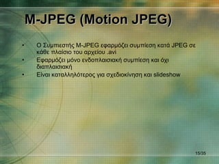 M-JPEG (Motion JPEG) Ο Συμπιεστής  M-JPEG  εφαρμόζει συμπίεση κατά  JPEG  σε κάθε πλαίσιο του αρχείου . avi Εφαρμόζει μόνο ενδοπλαισιακή συμπίεση και όχι διαπλαισιακή Είναι καταλληλότερος για σχεδιοκίνηση και  slideshow / 35 