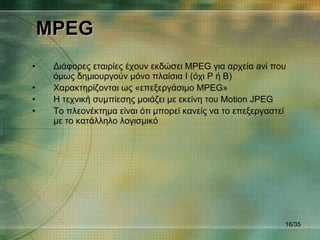 MPEG Διάφορες εταιρίες έχουν εκδώσει  MPEG  για αρχεία  avi  που όμως δημιουργούν μόνο πλαίσια  I  (όχι  P  ή  B) Χαρακτηρίζονται ως «επεξεργάσιμο  MPEG » Η τεχνική συμπίεσης μοιάζει με εκείνη του  Motion JPEG Το πλεονέκτημα είναι ότι μπορεί κανείς να το επεξεργαστεί με το κατάλληλο λογισμικό / 35 