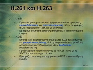 H.261  και  H.263 H.261 Πρόκειται για συμπιεστή που χρησιμοποιείται σε εφαρμογές  εικονοδιάσκεψης  και  εικονοτηλεφωνίας , πάνω σε γραμμές  ISDN  (περιοχή από 128 Kbps  με  384Kbps) Εφαρμόζει συμπίεση μετασχηματισμού  DCT  και αντιστάθμιση κίνησης H.263 Επίσης είναι συμπιεστής για σήμα βίντεο αλλά σχεδιασμένος για  χαμηλό εύρος ζώνης , δηλ. χρησιμοποιείται για μετάδοση οπτικοακουστικής πληροφορίας μέσω  Διαδικτύου  (πρωτόκολλο  IP )  Προσφέρει ίδια ποιότητα εικόνας με το  H.261  αλλά με το 30-50% του αντίστοιχου  bit rate Εφαρμόζει συμπίεση μετασχηματισμού  DCT  και αντιστάθμιση κίνησης / 35 