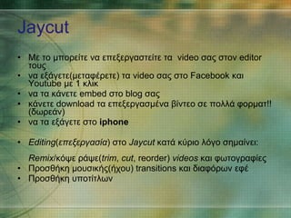 Jaycut Με το μπορείτε να   επεξεργαστείτε τα  video σας στον editor τους να εξάγετε(μεταφέρετε) τα video σας στο Facebook και Youtube με 1 κλικ να τα κάνετε embed στο blog σας κάνετε download τα επεξεργασμένα βίντεο σε πολλά φορματ!!(δωρεάν) να τα εξάγετε στο  iphone  Editing ( επεξεργασία ) στο  Jaycut  κατά κύριο λόγο σημαίνει: Remix /κόψε ράψε( trim ,  cut , reorder)  videos  και φωτογραφίες Προσθήκη μουσικής(ήχου) transitions και διαφόρων εφέ Προσθήκη υποτίτλων 