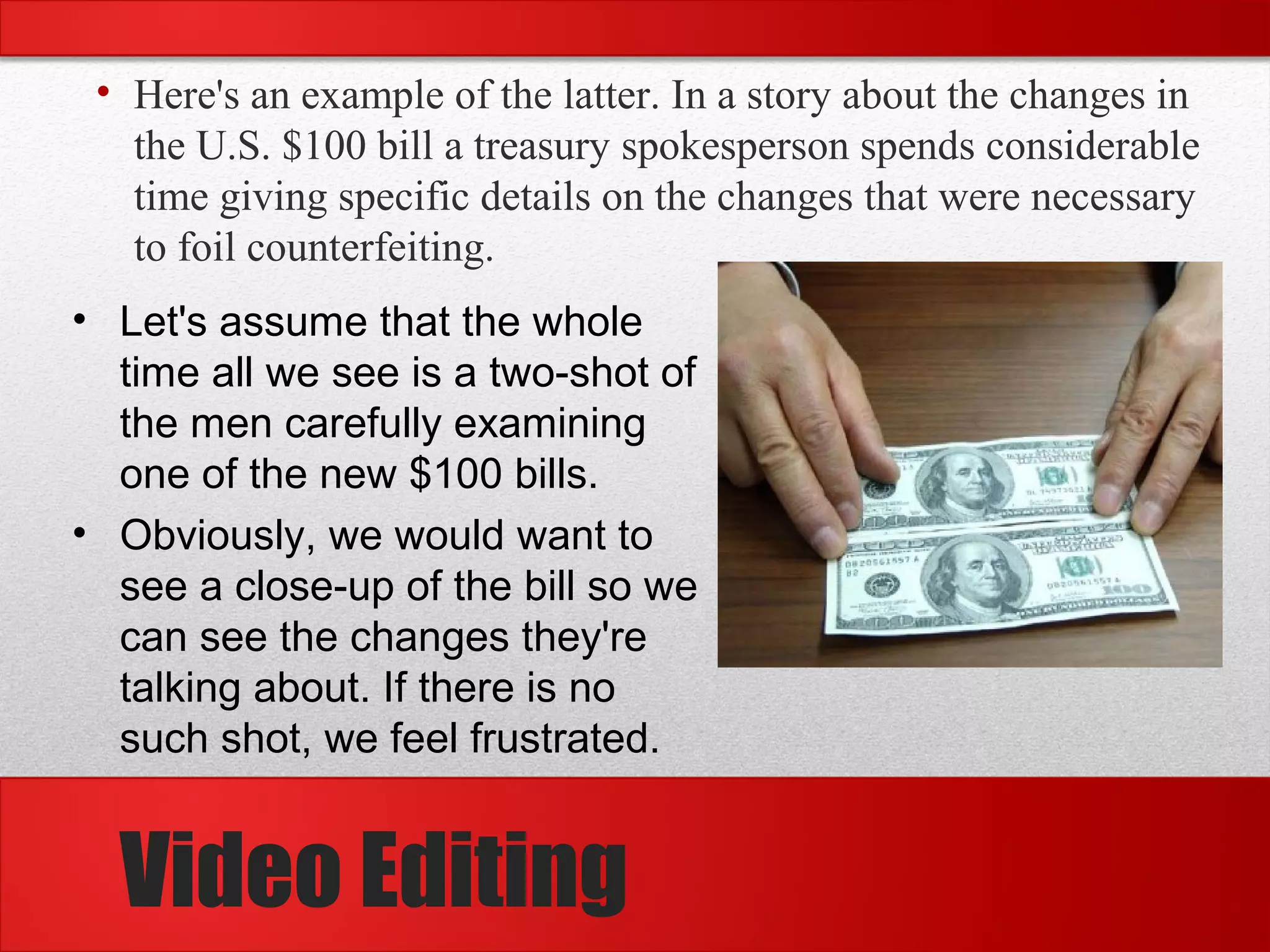 • Here's an example of the latter. In a story about the changes in
the U.S. $100 bill a treasury spokesperson spends considerable
time giving specific details on the changes that were necessary
to foil counterfeiting.
• Let's assume that the whole
time all we see is a two-shot of
the men carefully examining
one of the new $100 bills.
• Obviously, we would want to
see a close-up of the bill so we
can see the changes they're
talking about. If there is no
such shot, we feel frustrated.
Video Editing
 