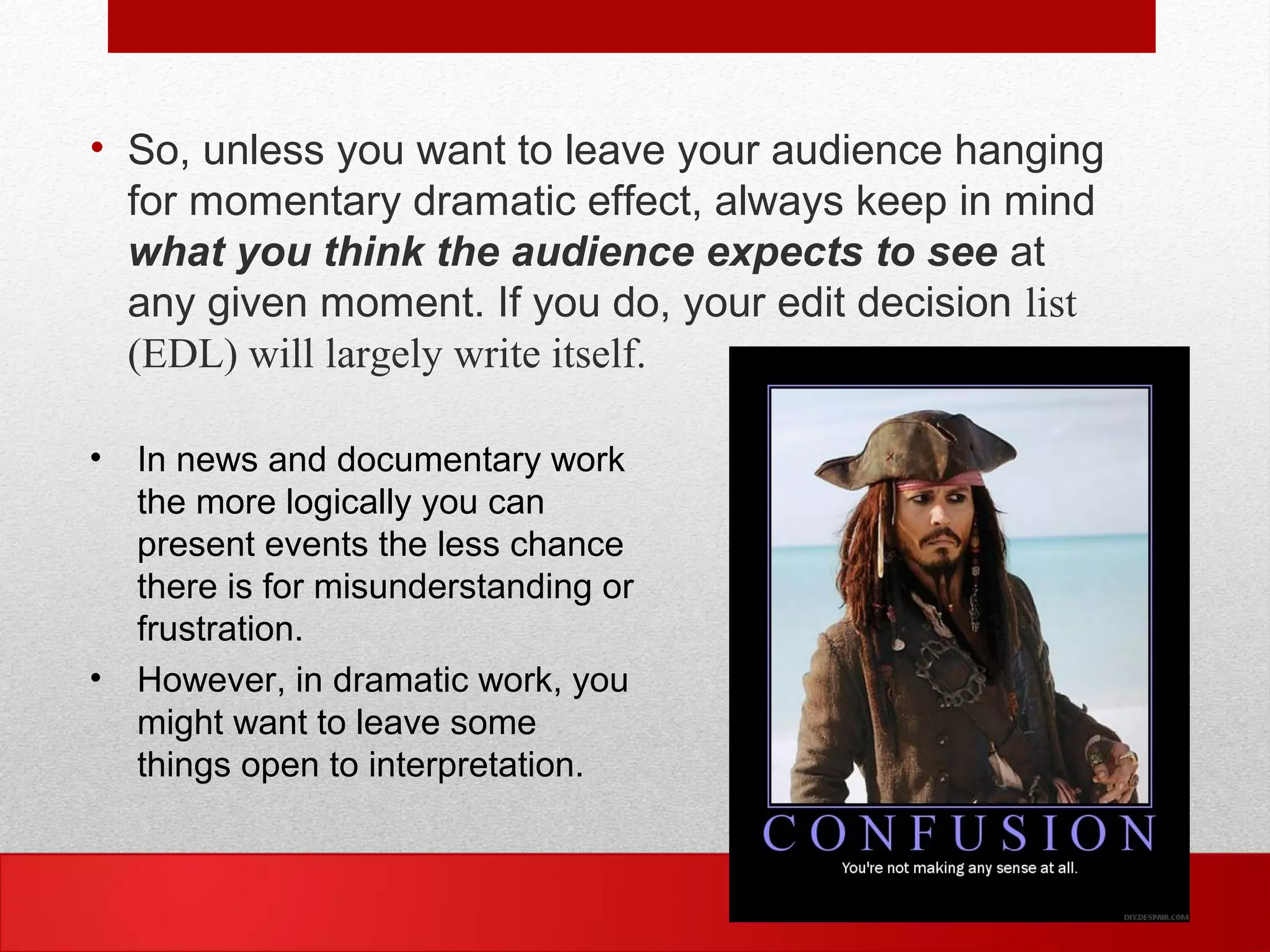 • So, unless you want to leave your audience hanging
for momentary dramatic effect, always keep in mind
what you think the audience expects to see at
any given moment. If you do, your edit decision list
(EDL) will largely write itself.
• In news and documentary work
the more logically you can
present events the less chance
there is for misunderstanding or
frustration.
• However, in dramatic work, you
might want to leave some
things open to interpretation.
 