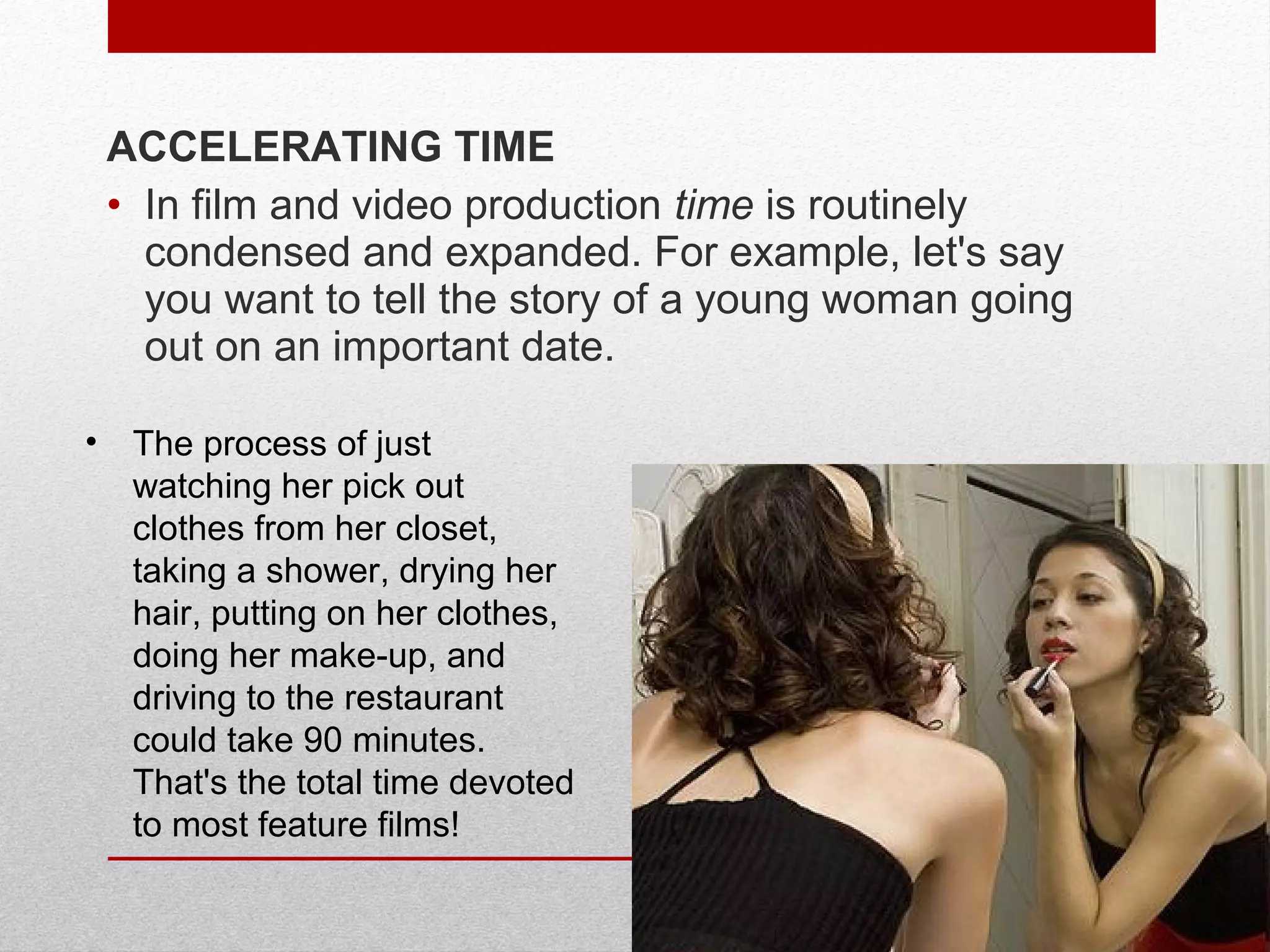 ACCELERATING TIME
• In film and video production time is routinely
condensed and expanded. For example, let's say
you want to tell the story of a young woman going
out on an important date.
• The process of just
watching her pick out
clothes from her closet,
taking a shower, drying her
hair, putting on her clothes,
doing her make-up, and
driving to the restaurant
could take 90 minutes.
That's the total time devoted
to most feature films!
 