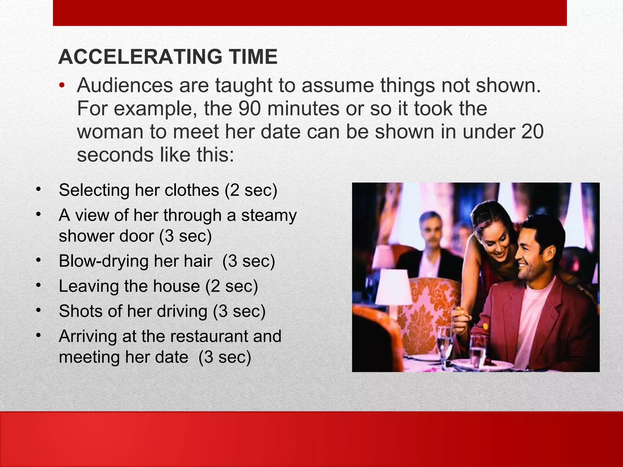 ACCELERATING TIME
• Audiences are taught to assume things not shown.
For example, the 90 minutes or so it took the
woman to meet her date can be shown in under 20
seconds like this:
• Selecting her clothes (2 sec)
• A view of her through a steamy
shower door (3 sec)
• Blow-drying her hair (3 sec)
• Leaving the house (2 sec)
• Shots of her driving (3 sec)
• Arriving at the restaurant and
meeting her date (3 sec)
 