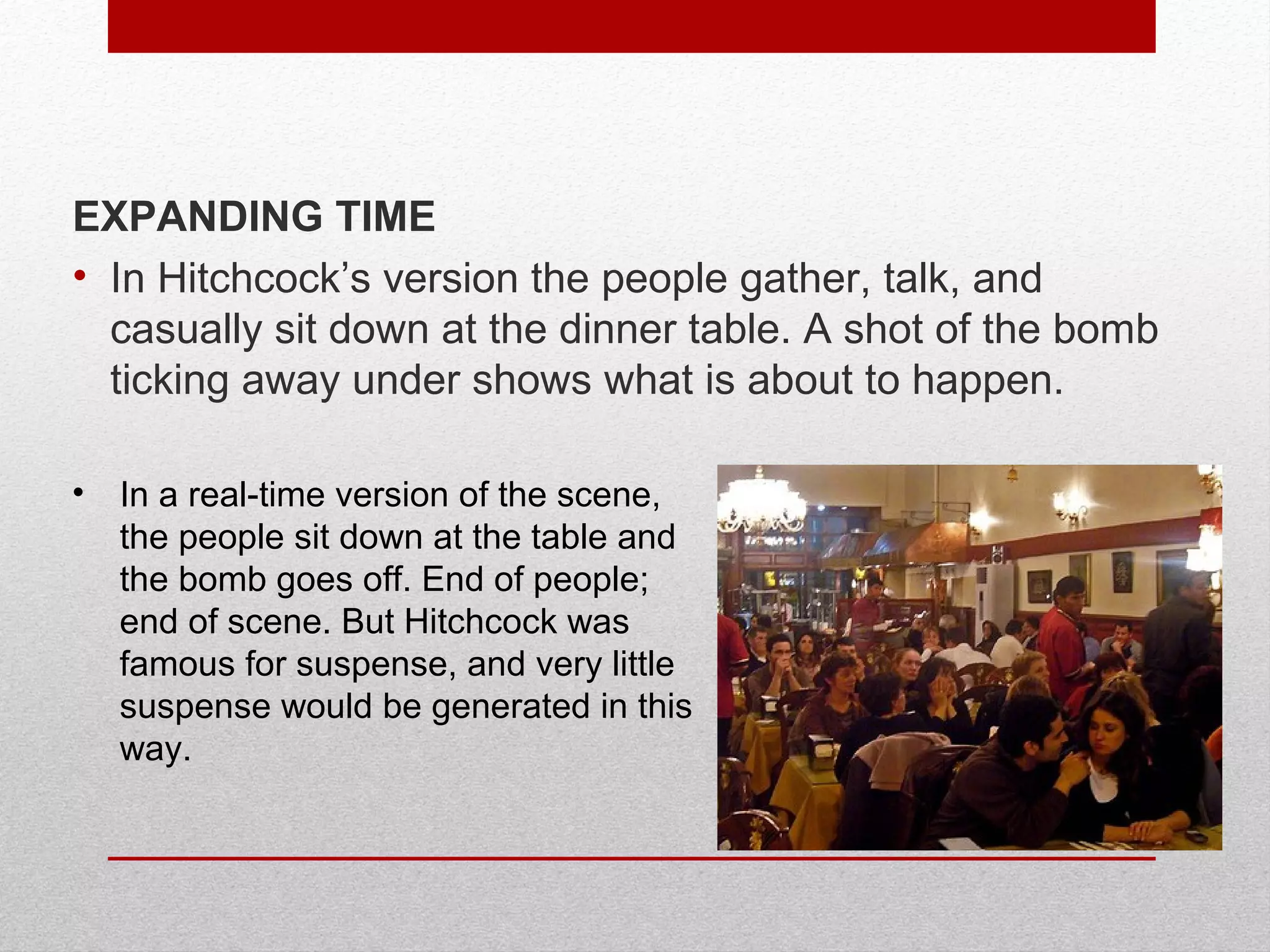 • In a real-time version of the scene,
the people sit down at the table and
the bomb goes off. End of people;
end of scene. But Hitchcock was
famous for suspense, and very little
suspense would be generated in this
way.
EXPANDING TIME
• In Hitchcock’s version the people gather, talk, and
casually sit down at the dinner table. A shot of the bomb
ticking away under shows what is about to happen.
 
