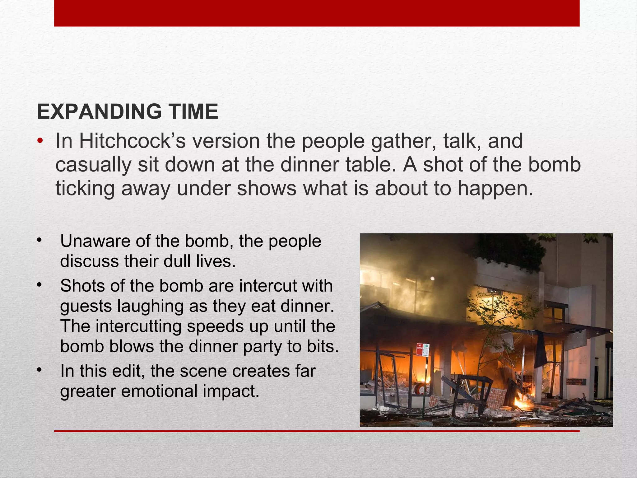 • Unaware of the bomb, the people
discuss their dull lives.
• Shots of the bomb are intercut with
guests laughing as they eat dinner.
The intercutting speeds up until the
bomb blows the dinner party to bits.
• In this edit, the scene creates far
greater emotional impact.
EXPANDING TIME
• In Hitchcock’s version the people gather, talk, and
casually sit down at the dinner table. A shot of the bomb
ticking away under shows what is about to happen.
 