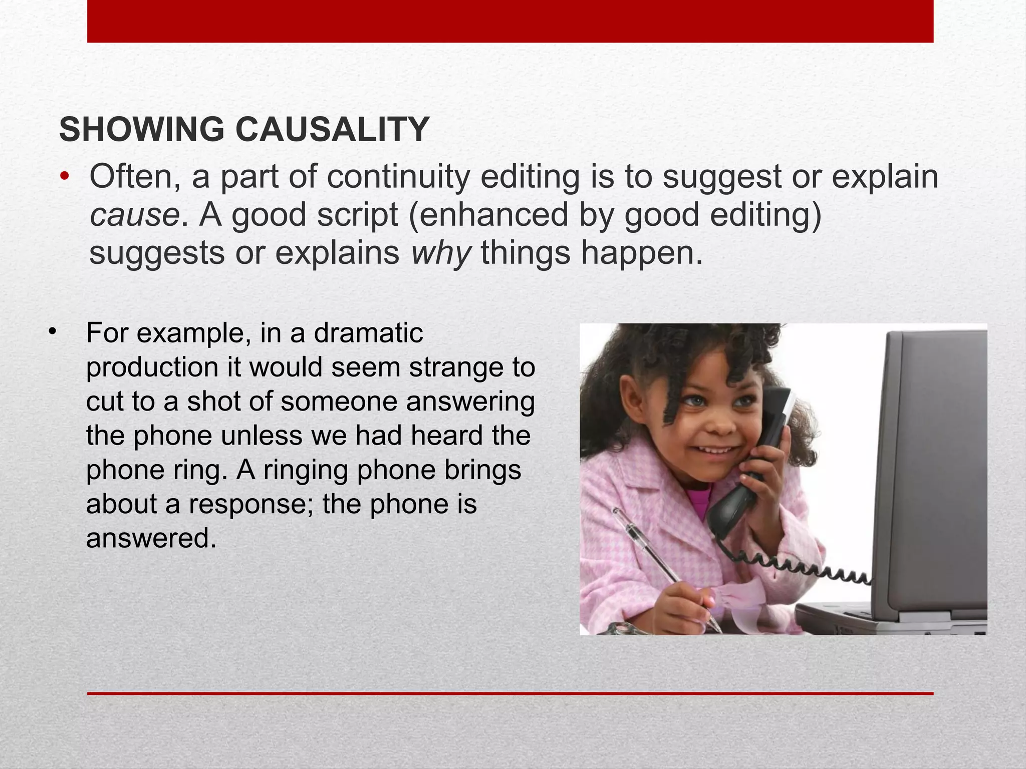 SHOWING CAUSALITY
• Often, a part of continuity editing is to suggest or explain
cause. A good script (enhanced by good editing)
suggests or explains why things happen.
• For example, in a dramatic
production it would seem strange to
cut to a shot of someone answering
the phone unless we had heard the
phone ring. A ringing phone brings
about a response; the phone is
answered.
 