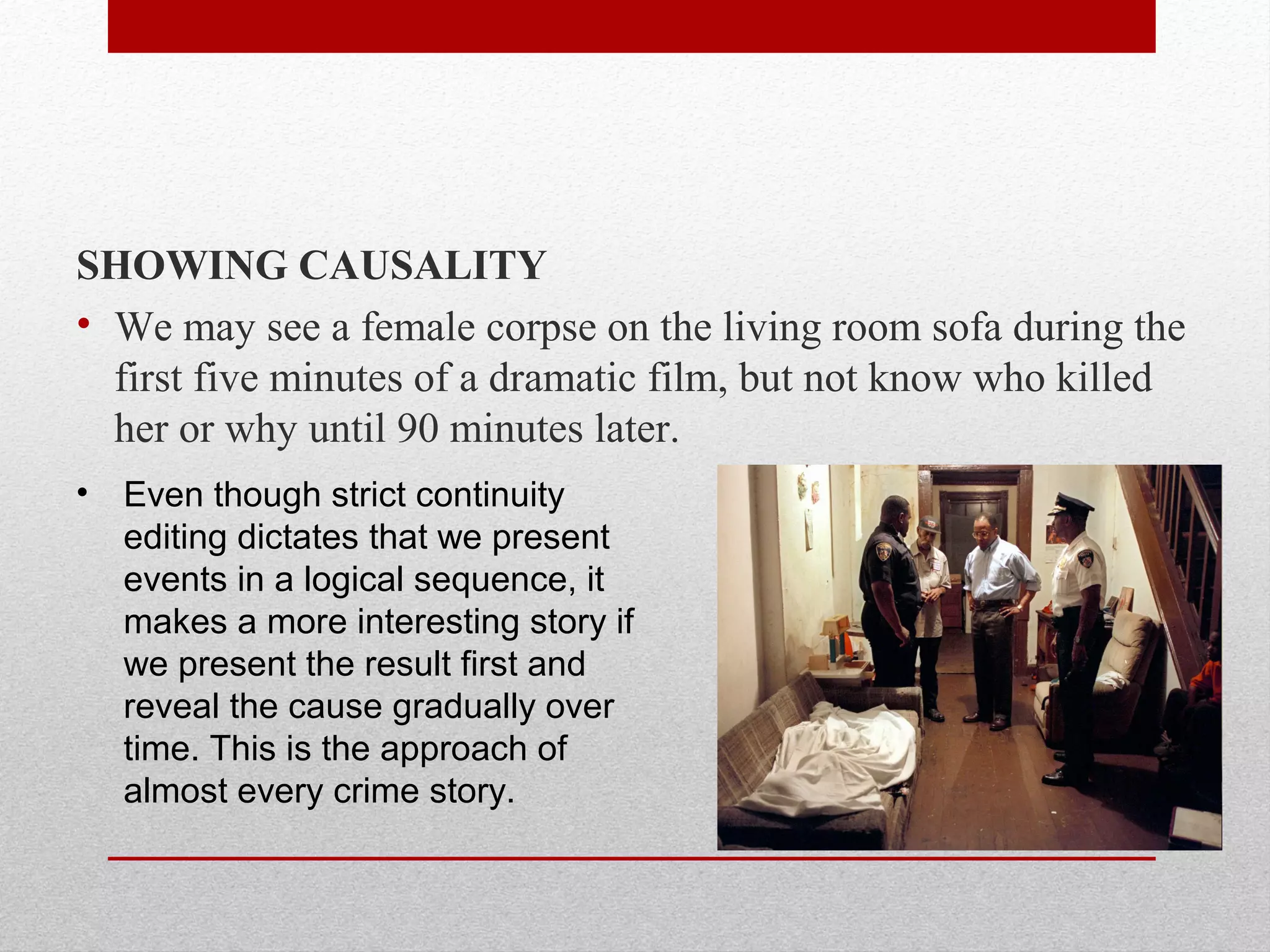 SHOWING CAUSALITY
• We may see a female corpse on the living room sofa during the
first five minutes of a dramatic film, but not know who killed
her or why until 90 minutes later.
• Even though strict continuity
editing dictates that we present
events in a logical sequence, it
makes a more interesting story if
we present the result first and
reveal the cause gradually over
time. This is the approach of
almost every crime story.
 