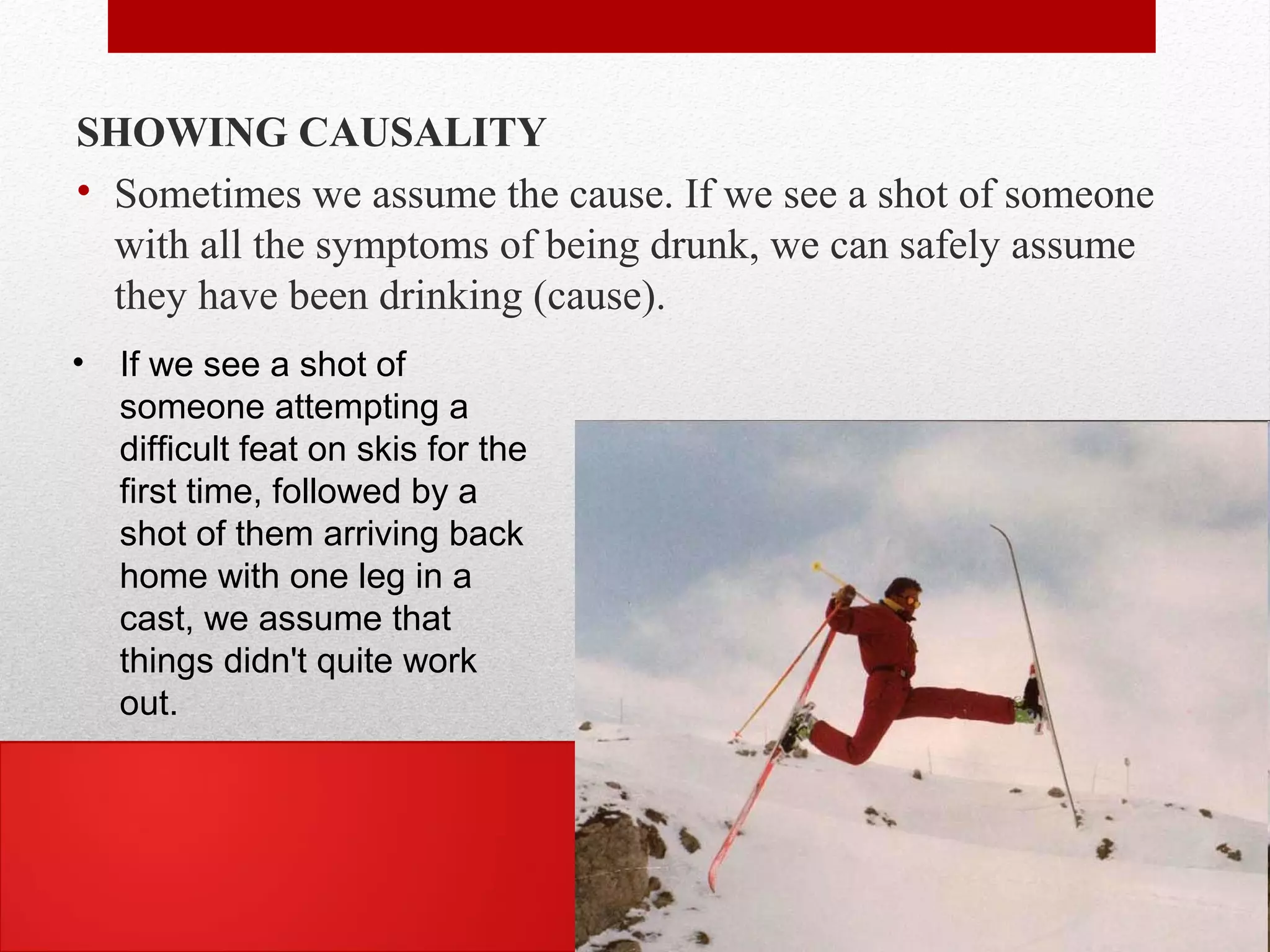 SHOWING CAUSALITY
• Sometimes we assume the cause. If we see a shot of someone
with all the symptoms of being drunk, we can safely assume
they have been drinking (cause).
• If we see a shot of
someone attempting a
difficult feat on skis for the
first time, followed by a
shot of them arriving back
home with one leg in a
cast, we assume that
things didn't quite work
out.
 