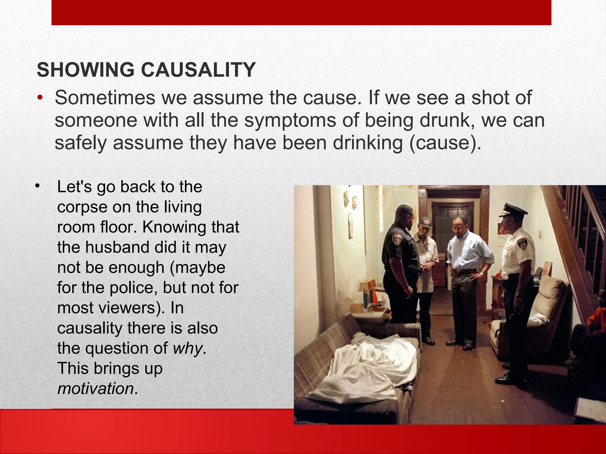 SHOWING CAUSALITY
• Sometimes we assume the cause. If we see a shot of
someone with all the symptoms of being drunk, we can
safely assume they have been drinking (cause).
• Let's go back to the
corpse on the living
room floor. Knowing that
the husband did it may
not be enough (maybe
for the police, but not for
most viewers). In
causality there is also
the question of why.
This brings up
motivation.
 