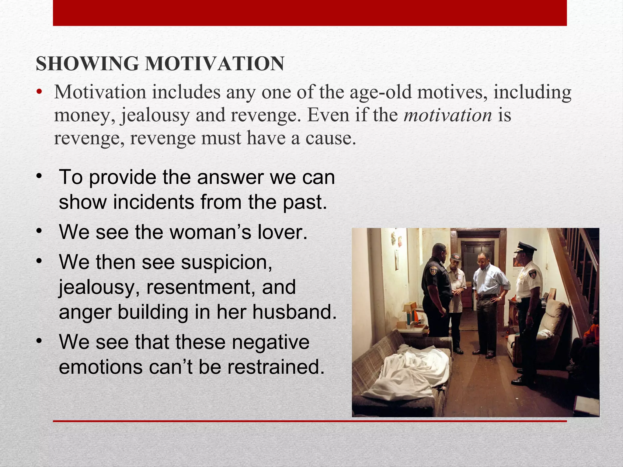 SHOWING MOTIVATION
• Motivation includes any one of the age-old motives, including
money, jealousy and revenge. Even if the motivation is
revenge, revenge must have a cause.
• To provide the answer we can
show incidents from the past.
• We see the woman’s lover.
• We then see suspicion,
jealousy, resentment, and
anger building in her husband.
• We see that these negative
emotions can’t be restrained.
 